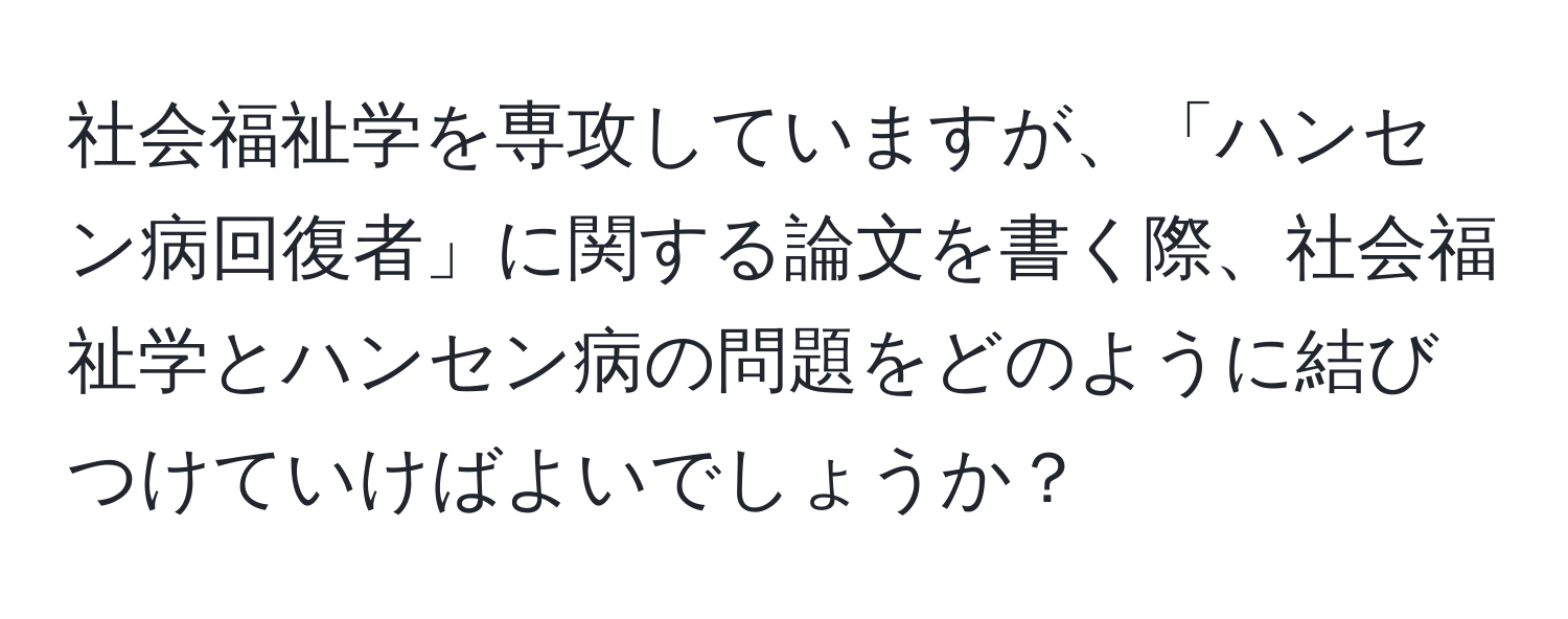 社会福祉学を専攻していますが、「ハンセン病回復者」に関する論文を書く際、社会福祉学とハンセン病の問題をどのように結びつけていけばよいでしょうか？