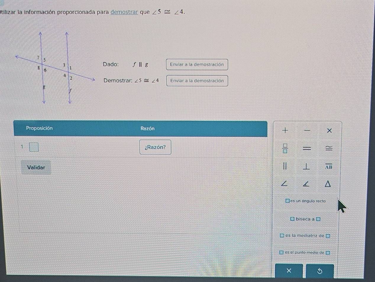 Utilizar la información proporcionada para demostrar que ∠ 5≌ ∠ 4. 
Dado: fparallel g Enviar a la demostración
Demostrar: ∠ 5≌ ∠ 4 Enviar a la demostración
Proposición Razón
+
×
1
¿Razón? ~
Validar overline AB
es un angulo recto
biseca a C
es la mediatriz de
es el punto medio de