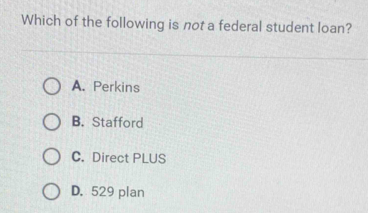 Which of the following is not a federal student loan?
A. Perkins
B. Stafford
C. Direct PLUS
D. 529 plan