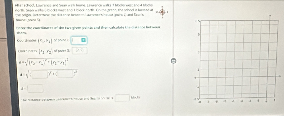 After school, Lawrence and Sean walk home. Lawrence walks 7 blocks west and 4 blocks 
north. Sean walks 6 blocks west and 1 block north. On the graph, the school is located at 
the origin. Determine the distance between Lawrence's house (point L) and Sean's 
house (point S). 
Enter the coordinates of the two given points and then calculate the distance between 
them. 
Coordinates (x_1,y_1) of point L : 
Coordinates (x_2,y_2) of point S : (?,?)
d=sqrt((x_2)-x_1)^2+(y_2-y_1)^2
d=sqrt((□ )^2)+(□ )^2
d=□
The distance between Lawrence's house and Sean's house is □ blocks