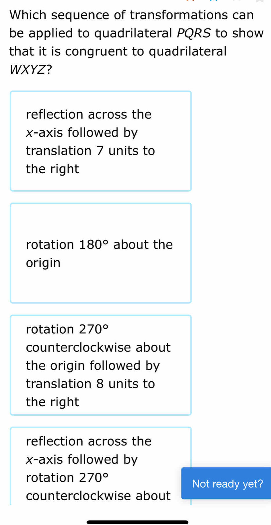 Which sequence of transformations can
be applied to quadrilateral PQRS to show
that it is congruent to quadrilateral
WXYZ?
reflection across the
x-axis followed by
translation 7 units to
the right
rotation 180° about the
origin
rotation 270°
counterclockwise about
the origin followed by
translation 8 units to
the right
reflection across the
x-axis followed by
rotation 270°
Not ready yet?
counterclockwise about