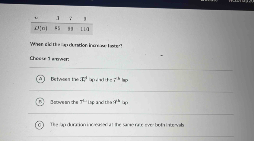 ietonapze
When did the lap duration increase faster?
Choose 1 answer:
A ) Between the x^d lap and the 7^(th) lap
B Between the 7^(th) lap and the 9^(th) lap
The lap duration increased at the same rate over both intervals