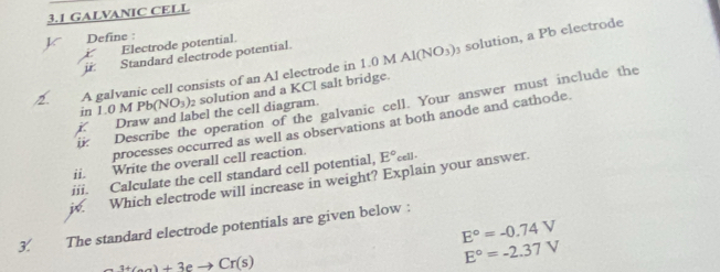 3.1 GALVANIC CELL 
solution, a Pb electrode 
X Define :
X Electrode potential. 
ji: Standard electrode potential. 
2. A galvanic cell consists of an Al electrode in 1.0 M Al(NO_3)
in 1.0 M Pb(NO_3) solution and a KCl salt bridge. 
ii: Describe the operation of the galvanic cell. Your answer must include the 
i. Draw and label the cell diagram. 
processes occurred as well as observations at both anode and cathode. 
ii. Write the overall cell reaction. 
iii. Calculate the cell standard cell potential, E°cell
w. Which electrode will increase in weight? Explain your answer.
E°=-0.74V
3. The standard electrode potentials are given below :
_ 3+Ca)+3eto Cr(s)
E°=-2.37V