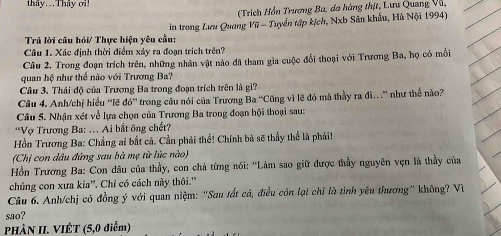 thây...Thây ơi! 
(Trích Hồn Trương Ba, da hàng thịt, Lưu Quang Vũ, 
in trong Lưu Quang Vũ - Tuyển tập kịch, Nxb Sân khấu, Hà Nội 1994) 
Trả lời câu hỏi/ Thực hiện yêu cầu: 
Câu 1. Xác định thời điểm xảy ra đoạn trích trên? 
Câu 2. Trong đoạn trích trên, những nhân vật nào đã tham gia cuộc đối thoại với Trương Ba, họ có mối 
quan hệ như thế nào với Trương Ba? 
Câu 3. Thái độ của Trương Ba trong đoạn trích trên là gì? 
Câu 4. Anh/chị hiều “lẽ đó” trong câu nói của Trương Ba “Cũng vì lẽ đó mà thầy ra đi…” như thế nào? 
Câu 5. Nhận xét về lựa chọn của Trương Ba trong đoạn hội thoại sau: 
“Vợ Trương Ba: . Ai bắt ông chết? 
Hồn Trương Ba: Chẳng ai bắt cả. Cần phải thế! Chính bà sẽ thấy thế là phải! 
(Chị con dâu đứng sau bà mẹ từ lúc nào) 
Hồn Trương Ba: Con dâu của thầy, con chả từng nói: “Làm sao giữ được thầy nguyên vẹn là thầy của 
chúng con xưa kia”. Chỉ có cách này thôi.' 
Câu 6. Anh/chị có đồng ý với quan niệm: “Sau tất cả, điều còn lại chi là tình yêu thương” không? Vì 
sao? 
PHÀN II. VIÉT (5,0 điểm)