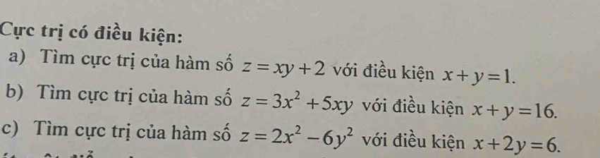 Cực trị có điều kiện: 
a) Tìm cực trị của hàm số z=xy+2 với điều kiện x+y=1. 
b) Tìm cực trị của hàm số z=3x^2+5xy với điều kiện x+y=16. 
c) Tìm cực trị của hàm số z=2x^2-6y^2 với điều kiện x+2y=6.