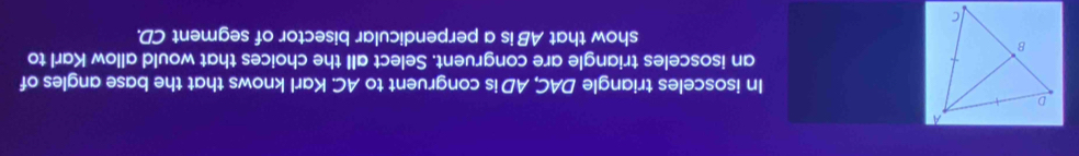 In isosceles triangle DAC, AD is congruent to AC. Karl knows that the base angles of 
an isosceles triangle are congruent. Select all the choices that would allow Karl to 
show that AB is a perpendicular bisector of segment CD.