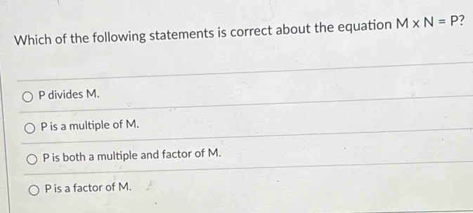 Which of the following statements is correct about the equation M* N=P ?
P divides M.
P is a multiple of M.
P is both a multiple and factor of M.
P is a factor of M.