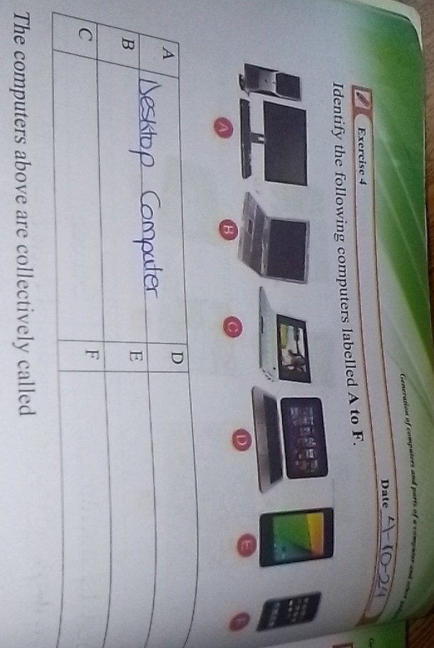 Generation of computers and purts of a computer and wher aig 
Date 
_ 
G 
Exercise 4 
fy the following computers labelled A to F. 
The computers above are collectively called