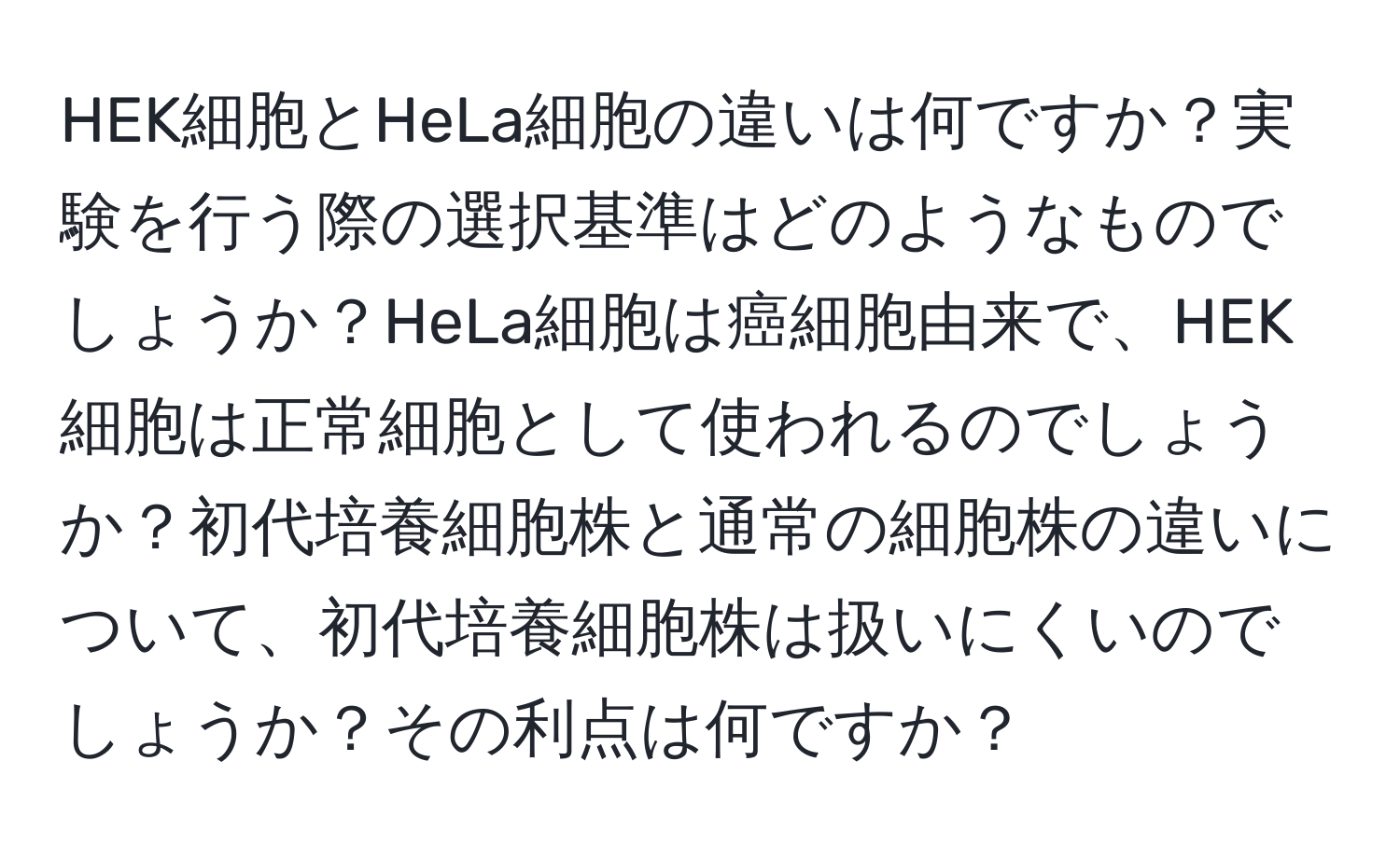 HEK細胞とHeLa細胞の違いは何ですか？実験を行う際の選択基準はどのようなものでしょうか？HeLa細胞は癌細胞由来で、HEK細胞は正常細胞として使われるのでしょうか？初代培養細胞株と通常の細胞株の違いについて、初代培養細胞株は扱いにくいのでしょうか？その利点は何ですか？