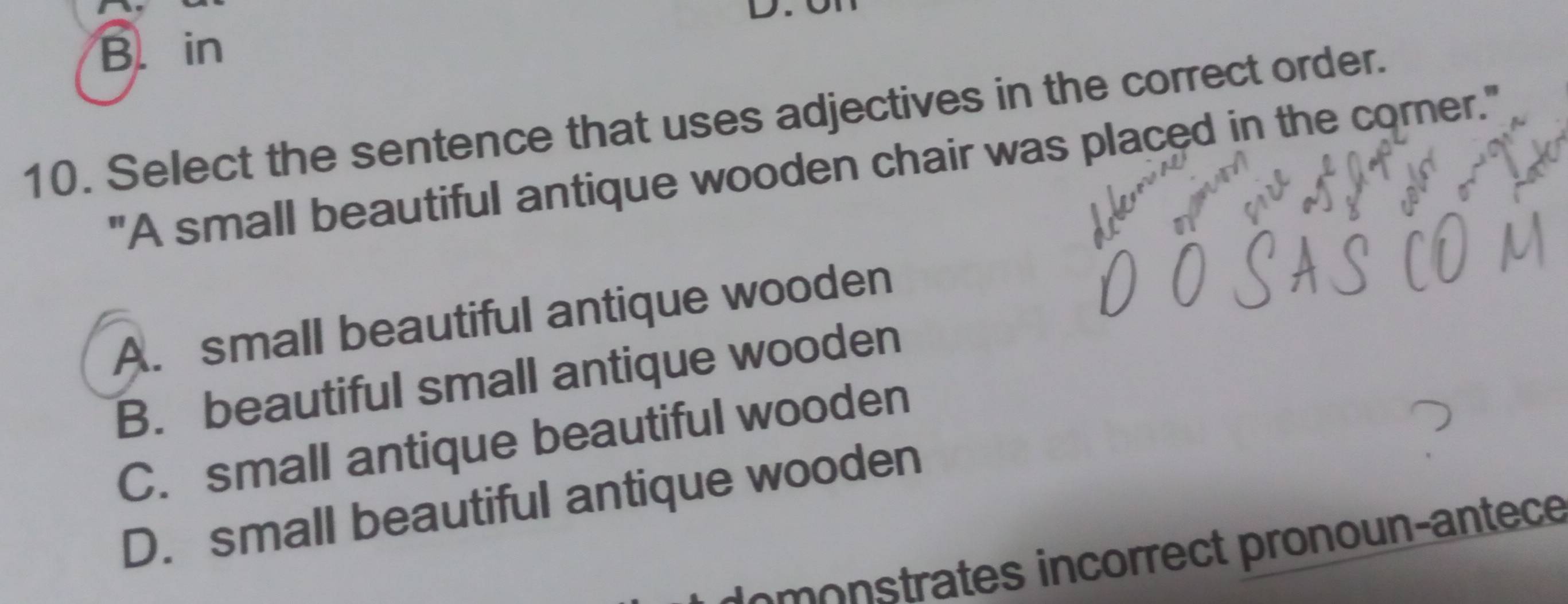 B. in
10. Select the sentence that uses adjectives in the correct order.
"A small beautiful antique wooden chair was placed in the comer."
A. small beautiful antique wooden
B. beautiful small antique wooden
C. small antique beautiful wooden
D. small beautiful antique wooden
C mostrates incorrect pronoun-antece