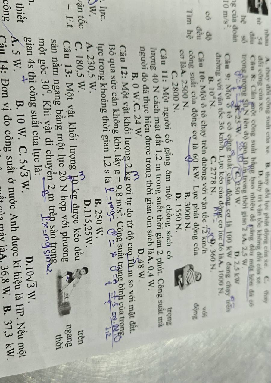 nhau A. thay đổi công suất của xe. B. thay đổi lực phát động của xe. C. thay
t 54 đổi công của xe. D. duy trì vận tốc không đổi của xe.
đầu Câu 8: Cần một công suất bằng bao nhiêu để nâng đều một hòn đá có
hệ số trọng lượng 50 N lên độ cao 10 m trong thời gian 2 sA. 2,5 W.
B.
ng của đoàn C. 250 W. D. 2,5 kW
10m/s^2. Câu 9: Một ổ tô có cộng suất của động cơ là 100 kW đang chạy trên
đường với vận tốc 36 km/h. Lực kéo của động cơ lúc đó làA. 1000 N.
có độ
B. 10^4N. C. 2778 N.. 360 N.
đều Câu 10: Một ô tô chạy trên đường với vận tốc 72 km/h với
Tìm hệ công suất của động cơ là 60 kW. Lực phát động của động
cơ làA. 2500 N.
B. 3000 N.
C. 2800 N. D. 1550 N.
Câu 11: Một người cố gắng ôm một chồng sách có
trọng
lượng 40 N cách mặt đất 1,2 m trong suốt thời gian 2 phút. Công suất mà
người đó đã thực hiện được trong thời gian ôm sách làA. 0,4 W.
B. 0 W.C. 24 W. D. 48 W.
Câu 12: Một vật khối lượng 2 kg rơi tự do từ độ cao 10 m so với mặt đất.
Bỏ qua sức cản không khí, lấy g=9,8m/s^2 *. Công suất trung bình của trọng
. lực. lực trong khoảng thời gian 1,2 s là
B. 250 W.
)W. A. 230,5 W.
vận tốc C. 180,5 W. D.115,25W.
=F.t Câu 13: Một vật khối lượng 10 kg được kéo đều
trên
sàn nằm ngang bằng một lực 20 N hợp với phương 3 ngang
thời
một góc 30^0. Khi vật di chuyền 2 m trên sàn trong
1. gian 4s thì công suất của lực là:
thiết B. 10 W. C. 5sqrt(3)W.
D. 10sqrt(3)W.
A. 5 W. 
công  Câu 14: Đơn vị đo công suất ở nước Anh được kí hiệu là HP. Nếu một
của máy làA. 36,8 W. B. 37,3 kW.