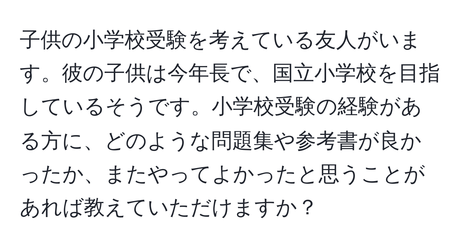 子供の小学校受験を考えている友人がいます。彼の子供は今年長で、国立小学校を目指しているそうです。小学校受験の経験がある方に、どのような問題集や参考書が良かったか、またやってよかったと思うことがあれば教えていただけますか？