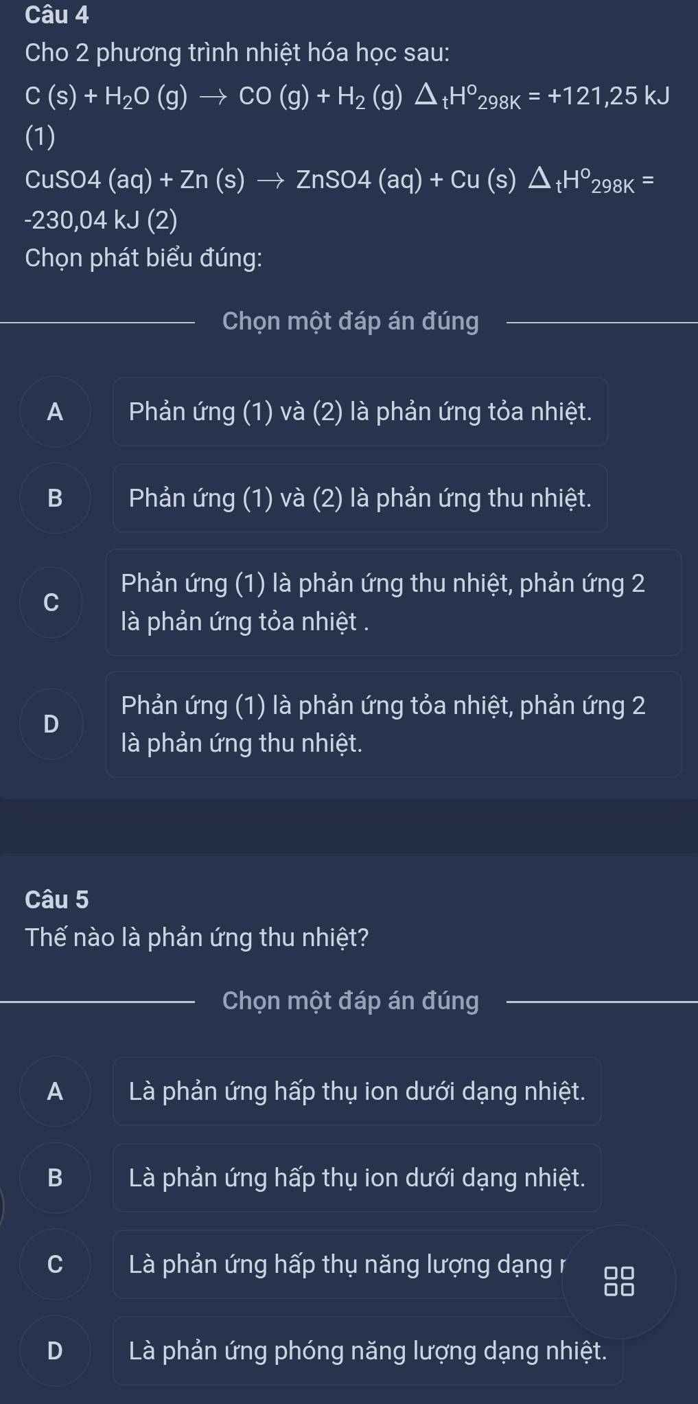 Cho 2 phương trình nhiệt hóa học sau:
C(s)+H_2O(g)to CO(g)+H_2 (g) △ _tH^o_298K=+121,25kJ
(1)
CuSO4(aq)+Zn(s)to ZnSO4(aq)+Cu(s)△ _tH^o298K=
-230,04kJ(2)
Chọn phát biểu đúng:
Chọn một đáp án đúng
A Phản ứng (1) và (2) là phản ứng tỏa nhiệt.
B Phản ứng (1) và (2) là phản ứng thu nhiệt.
Phản ứng (1) là phản ứng thu nhiệt, phản ứng 2
là phản ứng tỏa nhiệt .
Phản ứng (1) là phản ứng tỏa nhiệt, phản ứng 2
là phản ứng thu nhiệt.
Câu 5
Thế nào là phản ứng thu nhiệt?
Chọn một đáp án đúng
A Là phản ứng hấp thụ ion dưới dạng nhiệt.
B Là phản ứng hấp thụ ion dưới dạng nhiệt.
C Là phản ứng hấp thụ năng lượng dạng r 00
D□
D Là phản ứng phóng năng lượng dạng nhiệt.