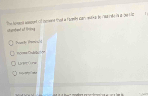 The lowest amount of income that a family can make to maintain a basic 1
standard of living
Poverty Threshold
Income Distribution
Lorenz Curve
Poverty Rate
What type of unemploment is a lawn worker experiencing when he is 1 poin