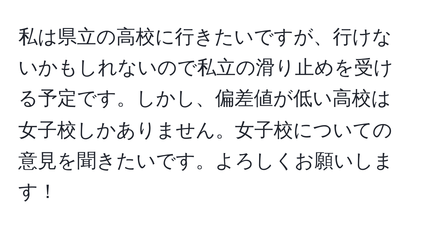 私は県立の高校に行きたいですが、行けないかもしれないので私立の滑り止めを受ける予定です。しかし、偏差値が低い高校は女子校しかありません。女子校についての意見を聞きたいです。よろしくお願いします！