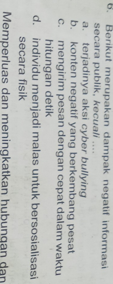 Berikut merupakan dampak negatif informasi
secara publik, kecuali ....
a. terjadinya aksi cyber bullying
b. konten negatif yang berkembang pesat
c. mengirim pesan dengan cepat dalam waktu
hitungan detik
d. individu menjadi malas untuk bersosialisasi
secara fisik
Memperluas dan meningkatkan hubungan dan