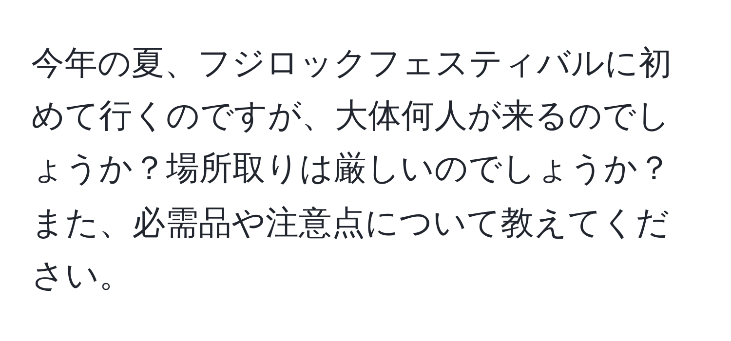 今年の夏、フジロックフェスティバルに初めて行くのですが、大体何人が来るのでしょうか？場所取りは厳しいのでしょうか？また、必需品や注意点について教えてください。