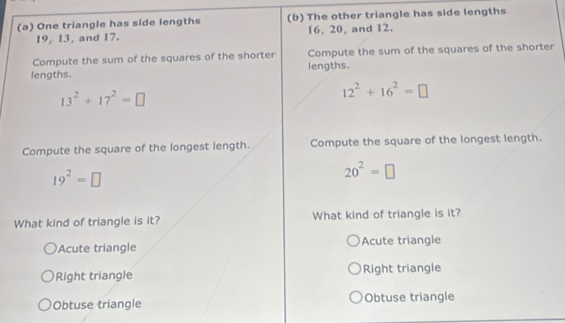 One triangle has side lengths (b) The other triangle has side lengths
19, 13, and 17. 16, 20, and 12.
Compute the sum of the squares of the shorter Compute the sum of the squares of the shorter
lengths. lengths.
13^2+17^2=□
12^2+16^2=□
Compute the square of the longest length. Compute the square of the longest length.
19^2=□
20^2=□
What kind of triangle is it? What kind of triangle is it?
Acute triangle Acute triangle
Right triangle Right triangle
Obtuse triangle Obtuse triangle