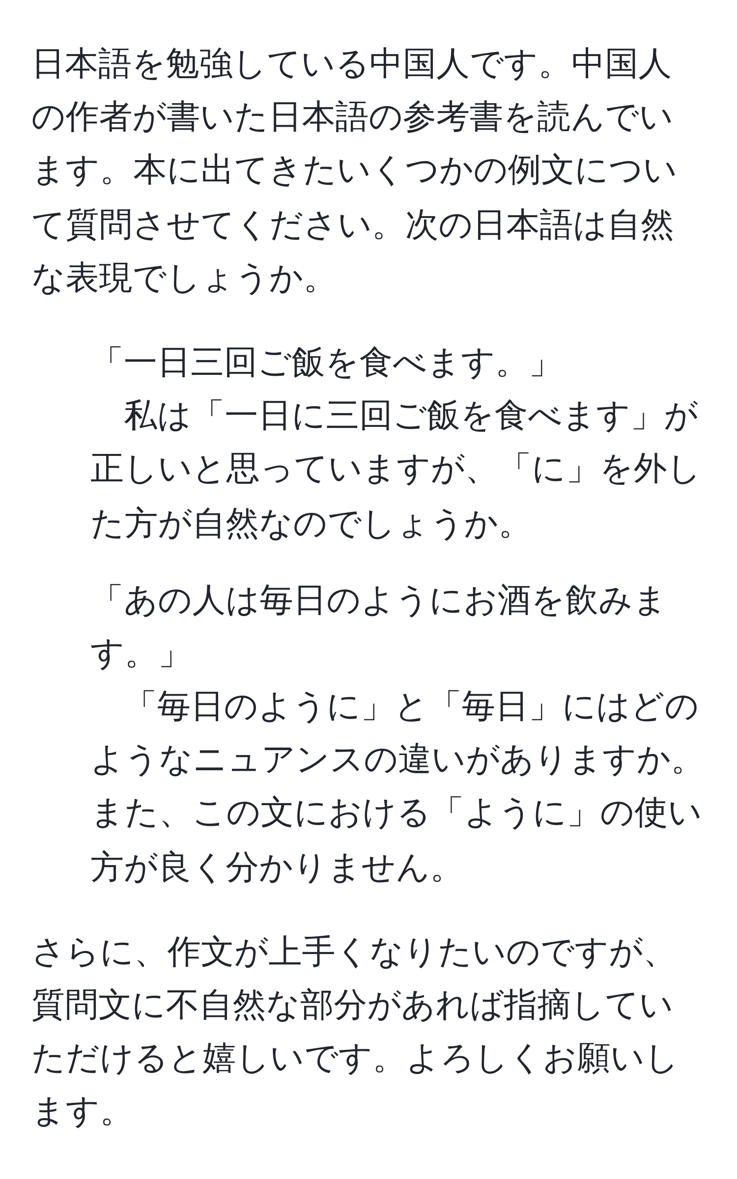 日本語を勉強している中国人です。中国人の作者が書いた日本語の参考書を読んでいます。本に出てきたいくつかの例文について質問させてください。次の日本語は自然な表現でしょうか。

1. 「一日三回ご飯を食べます。」  
私は「一日に三回ご飯を食べます」が正しいと思っていますが、「に」を外した方が自然なのでしょうか。

2. 「あの人は毎日のようにお酒を飲みます。」  
「毎日のように」と「毎日」にはどのようなニュアンスの違いがありますか。また、この文における「ように」の使い方が良く分かりません。

さらに、作文が上手くなりたいのですが、質問文に不自然な部分があれば指摘していただけると嬉しいです。よろしくお願いします。