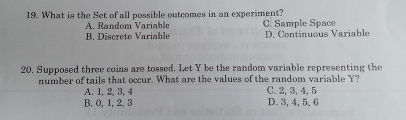 What is the Set of all possible outcomes in an experiment?
A. Random Variable C. Sample Space
B. Discrete Variable D. Continuous Variable
20. Supposed three coins are tossed. Let Y be the random variable representing the
number of tails that occur. What are the values of the random variable Y?
A. 1, 2, 3, 4 C. 2, 3, 4, 5
B. 0, 1, 2, 3 D. 3, 4, 5, 6