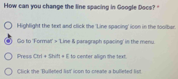 How can you change the line spacing in Google Docs? * 
Highlight the text and click the 'Line spacing' icon in the toolbar. 
Go to 'Format' > 'Line & paragraph spacing' in the menu. 
Press Ctrl + Shift + E to center align the text. 
Click the 'Bulleted list' icon to create a bulleted list.