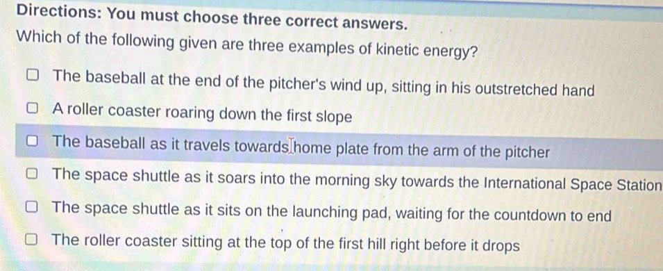 Directions: You must choose three correct answers.
Which of the following given are three examples of kinetic energy?
The baseball at the end of the pitcher's wind up, sitting in his outstretched hand
A roller coaster roaring down the first slope
The baseball as it travels towards home plate from the arm of the pitcher
The space shuttle as it soars into the morning sky towards the International Space Station
The space shuttle as it sits on the launching pad, waiting for the countdown to end
The roller coaster sitting at the top of the first hill right before it drops