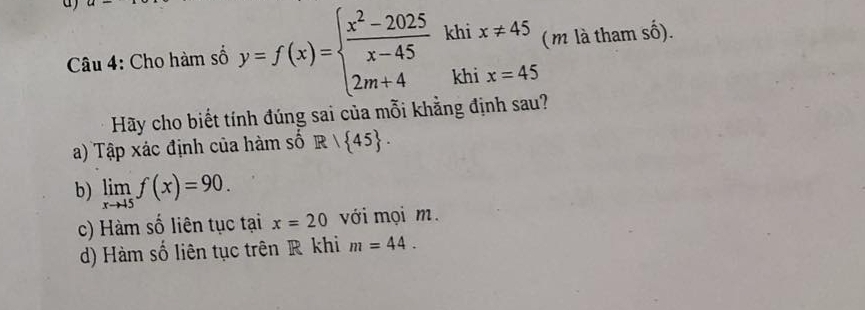 Cho hàm số y=f(x)=beginarrayl  (x^2-2025)/x-45 khix!= 45 2m+4khix=45endarray. ( m là tham số).
Hãy cho biết tính đúng sai của mỗi khẳng định sau?
a) Tập xác định của hàm số R/ 45.
b) limlimits _xto +5f(x)=90.
c) Hàm số liên tục tại x=20 với mọi m.
d) Hàm số liên tục trên R khi m=44.