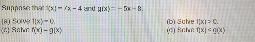 Suppose that f(x)=7x-4 and g(x)=-5x+8. 
(a) Solve f(x)=0. (b) Solve f(x)>0. 
(c) Solve f(x)=g(x). (d) Solve f(x)≤ g(x).