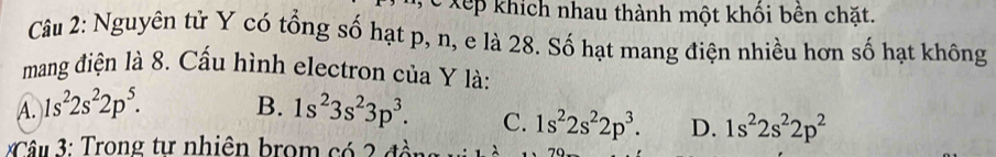 Xếp khích nhau thành một khổi bên chặt.
Câu 2: Nguyên tử Y có tổng số hạt p, n, e là 28. Số hạt mang điện nhiều hơn số hạt không
mang điện là 8. Cấu hình electron của Y là:
A. 1s^22s^22p^5. B. 1s^23s^23p^3. C. 1s^22s^22p^3. D. 1s^22s^22p^2
Câu 3: Trong tự nhiên brom có 2 đồn