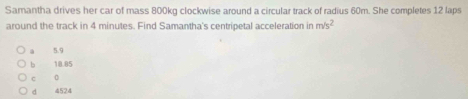 Samantha drives her car of mass 800kg clockwise around a circular track of radius 60m. She completes 12 laps
around the track in 4 minutes. Find Samantha's centripetal acceleration in m/s^2
a 5.9
b 18.85
c o
d 4524