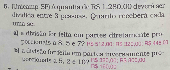 (Unicamp-SP) A quantia de R$ 1.280,00 deverá ser
dividida entre 3 pessoas. Quanto receberá cada
uma se:
a) a divisão for feita em partes diretamente pro-
porcionais a 8, 5 e 7? R$ 512,00; R$ 320,00; R$ 448,00
b) a divisão for feita em partes inversamente pro-
porcionais a 5, 2 e 10? R$ 320,00; R$ 800,00;
R$ 160,00