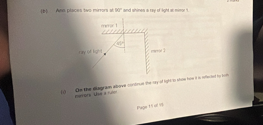 Ann places two mirrors at 90° and shines a ray of light at mirror 1.
(i) On the diagram above continue the ray of light to show how it is reflected by both
mirrors Use a ruler.
Page 11 of 15