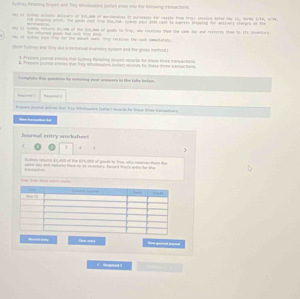 Sydney Retailing (buyer) and Troy Wholesalers (seller) enter into the following transactions 
Kay 11 Sydney accepts delivery of $25,000 of merchandise it purchases for resale from Troy: invoice dated May 11, terms 3/10, n/90, 
nerchandise. FOB shipping point. The goods cost Troy $16,750. Sydney pays $595 cash to Express Shipping for delivery charges on the 
May 12 Sydney returns $1,400 of the $25,000 of goods to Troy, who receives them the same day and restores them to its Inventory. 
The returned goods had cost Troy $938. 
May 20 Sydney pays Troy for the amount owed. Troy receives the cash immediately. 
(Both Sydney and Troy use a perpetual inventory system and the gross method.) 
1. Prepare journal entries that Sydney Retailing (buyer) records for these three transactions. 
2. Prepare journal entries that Troy Wholesalers (seller) records for these three transactions. 
Complete this question by entering your answers in the tabs below. 
Required 3 Required 2 
Prepare journal entres that Troy Wholesalers (seller) records for these three transactions. 
View transaction list 
Journal entry worksheet
1 2 3 4 5
Sydney returns $1,400 of the $25,000 of goods to Troy, who receives them the 
same day and restores them to its inventory. Record Troy's entry for this 
transaction. 
Notel Entar debita before credits. 
Resord entry Cluar entry Vime general journal 
< Required 1 omand 》 3