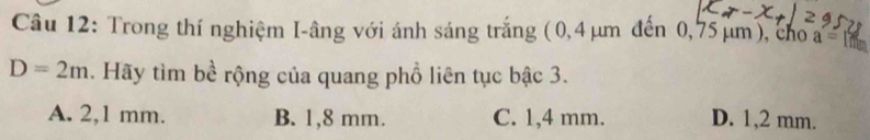 Trong thí nghiệm I-âng với ánh sáng trắng (0,4 μm đến 0,75 μm), cho a=r
D=2m. Hãy tìm bề rộng của quang phổ liên tục bậc 3.
A. 2,1 mm. B. 1,8 mm. C. 1,4 mm. D. 1,2 mm.