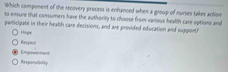 Which component of the recovery process is enhanced when a group of nurses takes action
to ensure that consumers have the authority to choose from various health care options and
participate in their health care decisions, and are provided education and support?
Hope
Respect
Empowerment
Responsibility