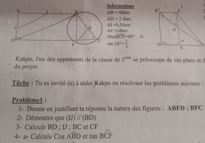 Informations
AB=4dam
AD=2dam

AI=0,5dam
AJ=1dam
Meswidehat BCF=60° et
sin 30°= 1/2 
Kakpo, l'un des apprenants de la classe de 3^(dme) se préoccupe de ces plans et d
du projet.
Tâche : Tu es invité (e) à aider Kakpo en résolvant les problèmes suivants :
Problème1 :
1- Donne en justifiant ta réponse la nature des figures : ABFD ; BFC
2- Démontre que (IJ)^ 4/3 //(BD)
3- Calcule BD ; IJ ; BC et CF
4- a- Calcule CosAwidehat BD et tan Boverline CF