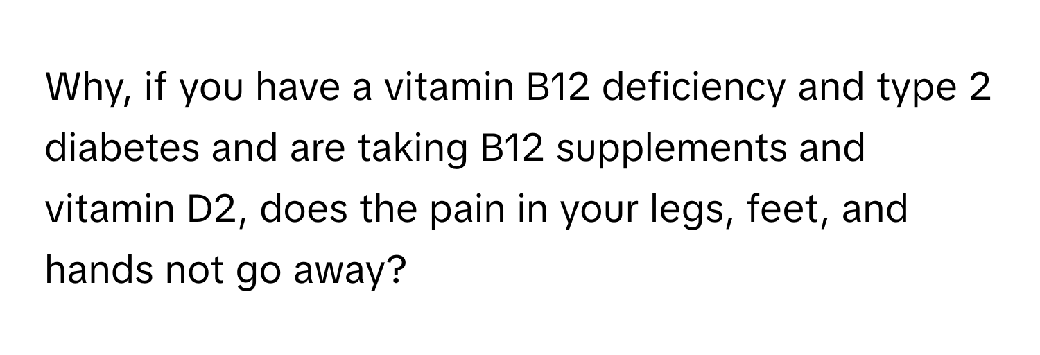 Why, if you have a vitamin B12 deficiency and type 2 diabetes and are taking B12 supplements and vitamin D2, does the pain in your legs, feet, and hands not go away?