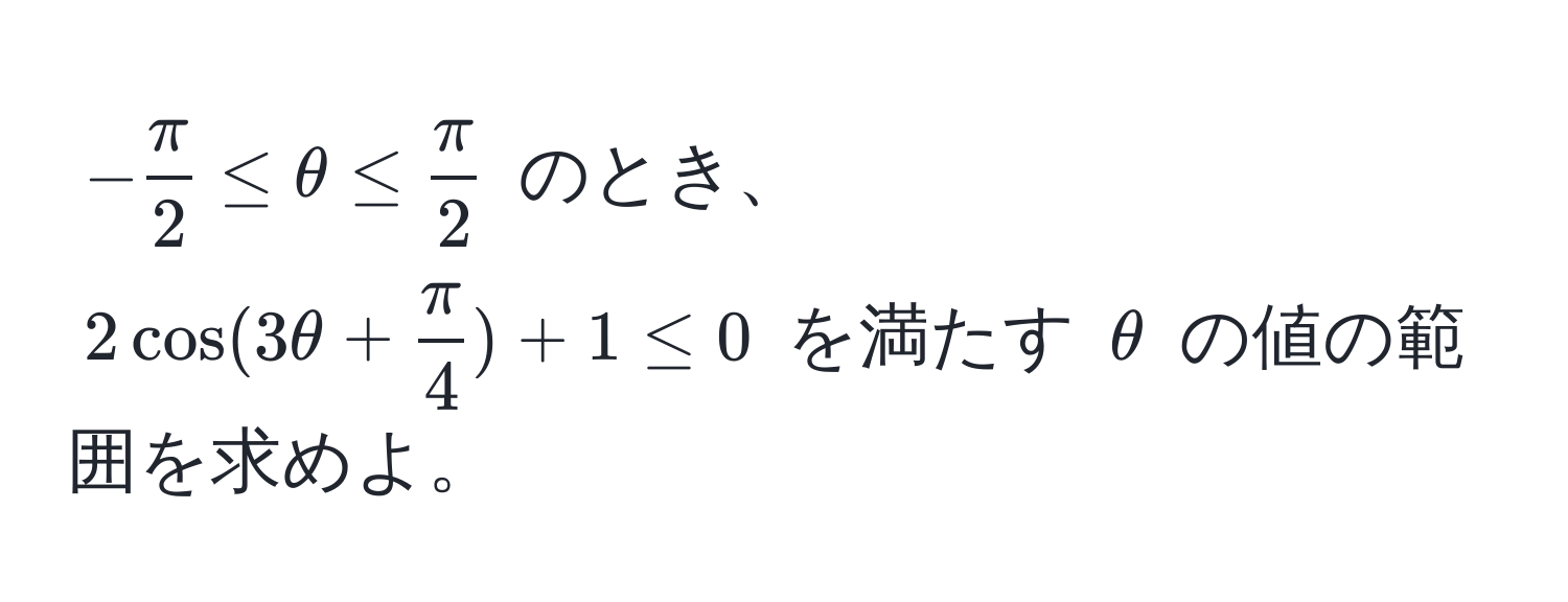 $- π/2  ≤ θ ≤  π/2 $ のとき、$2cos(3θ +  π/4 ) + 1 ≤ 0$ を満たす $θ$ の値の範囲を求めよ。