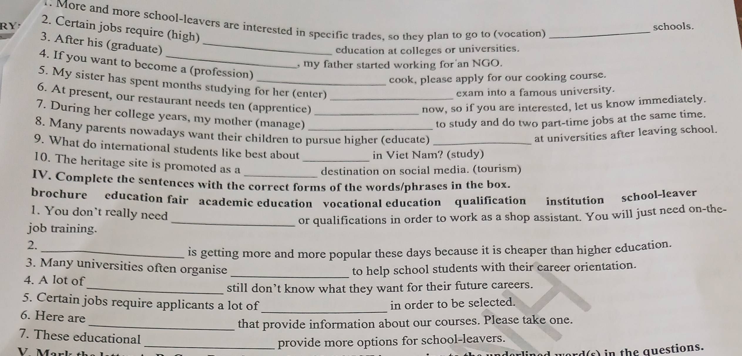 More and more school-leavers are interested in specific trades, so they plan to go to (vocation)_ 
RY schools. 
2. Certain jobs require (high) 
3. After his (graduate)_ 
education at colleges or universities. 
, my father started working for an NGO. 
4. If you want to become a (profession) 
cook, please apply for our cooking course. 
5. My sister has spent months studying for her (enter) 
exam into a famous university. 
6. At present, our restaurant needs ten (apprentice)_ 
now, so if you are interested, let us know immediately. 
7. During her college years, my mother (manage)_ 
to study and do two part-time jobs at the same time. 
8. Many parents nowadays want their children to pursue higher (educate) _at universities after leaving school. 
9. What do international students like best about 
_in Viet Nam? (study) 
10. The heritage site is promoted as a 
destination on social media. (tourism) 
IV. Complete the sentences with the correct forms of the words/phrases in the box. 
brochure education fair academic education vocational education qualification institution school-leaver 
1. You don't really need 
job training. _or qualifications in order to work as a shop assistant. You will just need on-the- 
2._ 
is getting more and more popular these days because it is cheaper than higher education. 
3. Many universities often organise _to help school students with their career orientation. 
4. A lot of 
_still don’t know what they want for their future careers. 
_ 
5. Certain jobs require applicants a lot of in order to be selected. 
6. Here are 
_that provide information about our courses. Please take one. 
7. These educational 
V Mark th _provide more options for school-leavers. 
rd(s) in the questions.