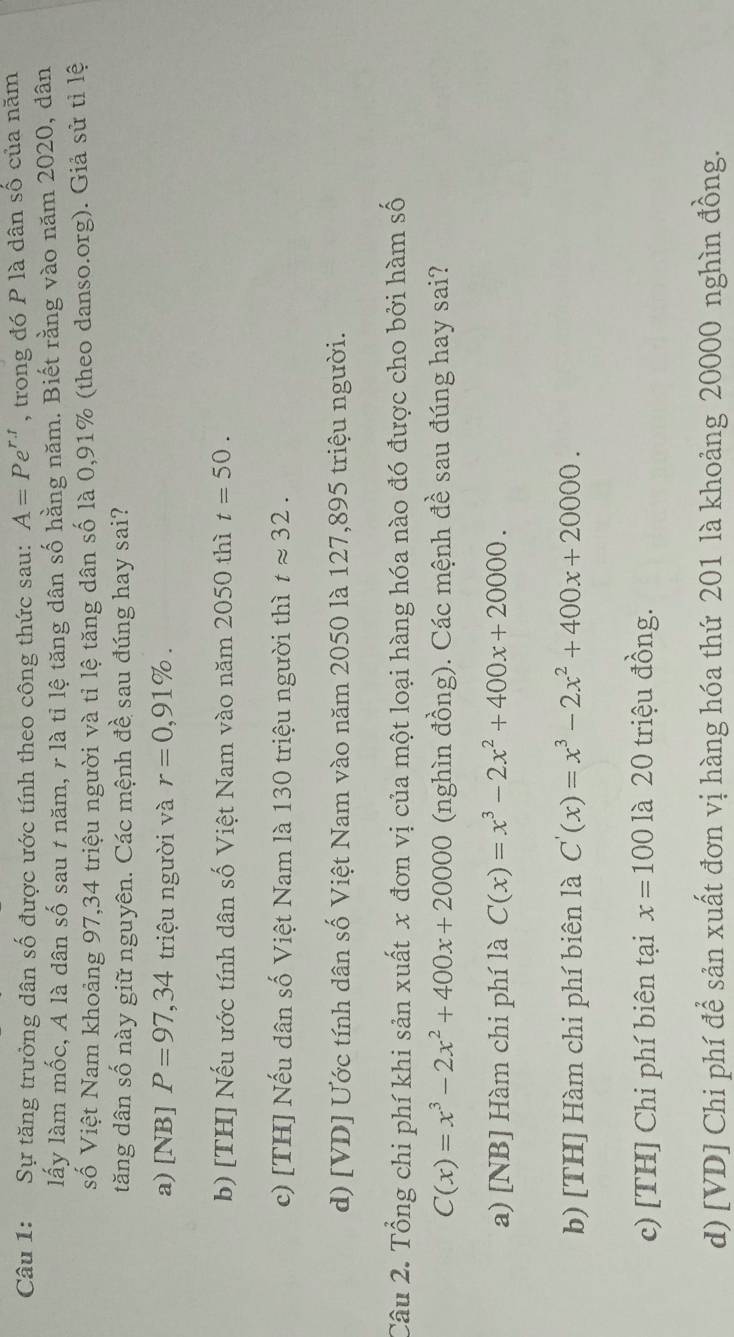 Sự tăng trưởng dân số được ước tính theo công thức sau: A=Pe^(r.t) , trong đó P là dân số của năm
lấy làm mốc, A là dân số sau 1 năm, r là tỉ lệ tăng dân số hằng năm. Biết rằng vào năm 2020, dân
số Việt Nam khoảng 97, 34 triệu người và tỉ lệ tăng dân số là 0,91% (theo danso.org). Giả sử tỉ lệ
tăng dân số này giữ nguyên. Các mệnh đề sau đúng hay sai?
a) [NB] P=97,34 triệu người và r=0,91%.
b) [TH] Nếu ước tính dân số Việt Nam vào năm 2050 thì t=50.
c) [TH] Nếu dân số Việt Nam là 130 triệu người thì tapprox 32.
d) [VD] Ước tính dân số Việt Nam vào năm 2050 là 127,895 triệu người.
Câu 2. Tổng chi phí khi sản xuất x đơn vị của một loại hàng hóa nào đó được cho bởi hàm số
C(x)=x^3-2x^2+400x+20000 (nghìn đồng). Các mệnh đề sau đúng hay sai?
a) [NB] Hàm chi phí là C(x)=x^3-2x^2+400x+20000.
b) [TH] Hàm chi phí biên là C'(x)=x^3-2x^2+400x+20000.
c) [TH] Chi phí biên tại x=100 là 20 triệu đồng.
d) [VD] Chi phí để sản xuất đơn vị hàng hóa thứ 201 là khoảng 20000 nghìn đồng.