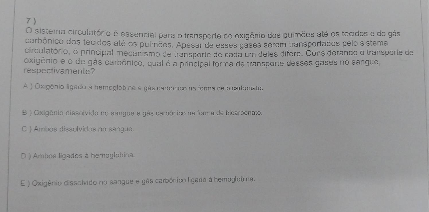 7 )
O sistema circulatório é essencial para o transporte do oxigênio dos pulmões até os tecidos e do gás
carbônico dos tecidos até os pulmões. Apesar de esses gases serem transportados pelo sistema
circulatório, o principal mecanismo de transporte de cada um deles difere. Considerando o transporte de
oxigênio e o de gás carbônico, qual é a principal forma de transporte desses gases no sangue,
respectivamente?
A ) Oxigênio ligado à hemoglobina e gás carbônico na forma de bicarbonato.
B ) Oxigênio dissolvido no sangue e gás carbônico na forma de bicarbonato.
C ) Ambos dissolvidos no sangue.
D ) Ambos ligados à hemoglobina.
E ) Oxigênio dissolvido no sangue e gás carbônico ligado à hemoglobina.