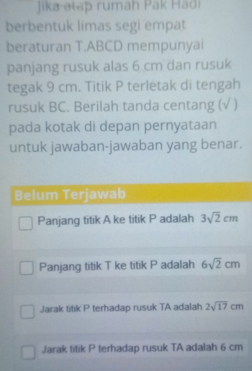 Jika atap rumah Pak Hadi
berbentuk limas segi empat
beraturan T.ABCD mempunyai
panjang rusuk alas 6 cm dan rusuk
tegak 9 cm. Titik P terletak di tengah
rusuk BC. Berilah tanda centang (√ )
pada kotak di depan pernyataan
untuk jawaban-jawaban yang benar.
Belum Terjawab
Panjang titik A ke titik P adalah 3sqrt(2)cm
Panjang titik T ke titik P adalah 6sqrt(2)cm
Jarak titik P terhadap rusuk TA adalah 2sqrt(17)cm
Jarak titik P terhadap rusuk TA adalah 6 cm