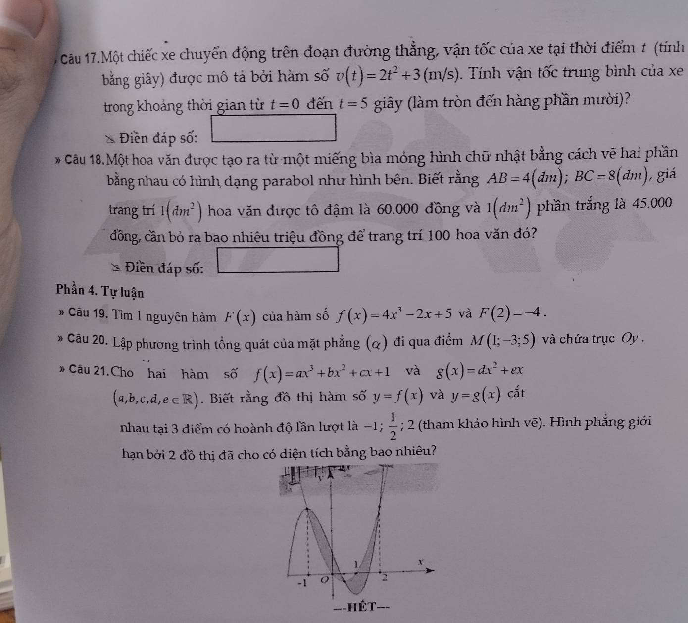 Câu 17.Một chiếc xe chuyển động trên đoạn đường thẳng, vận tốc của xe tại thời điểm t (tính
bằng giây) được mô tả bởi hàm số v(t)=2t^2+3(m/s) Tính vận tốc trung bình của xe
trong khoảng thời gian từ t=0 đến t=5 giây (làm tròn đến hàng phần mười)?
Điền đáp số:
Câu 18.Một hoa văn được tạo ra từ một miếng bìa mỏng hình chữ nhật bằng cách vẽ hai phần
bằng nhau có hình dạng parabol như hình bên. Biết rằng AB=4(dm);BC=8(dm) giá
trang trí 1(dm^2) hoa văn được tô đậm là 60.000 đồng và 1(dm^2) phần trắng là 45.000
đồng, cần bỏ ra bao nhiêu triệu đồng để trang trí 100 hoa văn đó?
Điền đáp số:
Phần 4. Tự luận
* Câu 19. Tìm 1 nguyên hàm F(x) của hàm số f(x)=4x^3-2x+5 và F(2)=-4.
* Cầu 20. Lập phương trình tổng quát của mặt phẳng (q) đi qua điểm M(1;-3;5) và chứa trục Oy .
# Câu 21. Cho hai hàm số f(x)=ax^3+bx^2+cx+1 và g(x)=dx^2+ex
(a,b,c,d,e∈ R).  Biết rằng đồ thị hàm số y=f(x) và y=g(x) cat
nhau tại 3 điểm có hoành độ lần lượt là -1; 1/2 ; 2 (tham khảo hình vẽ). Hình phẳng giới
hạn bởi 2 đồ thị đã cho có diện tích bằng bao nhiêu?