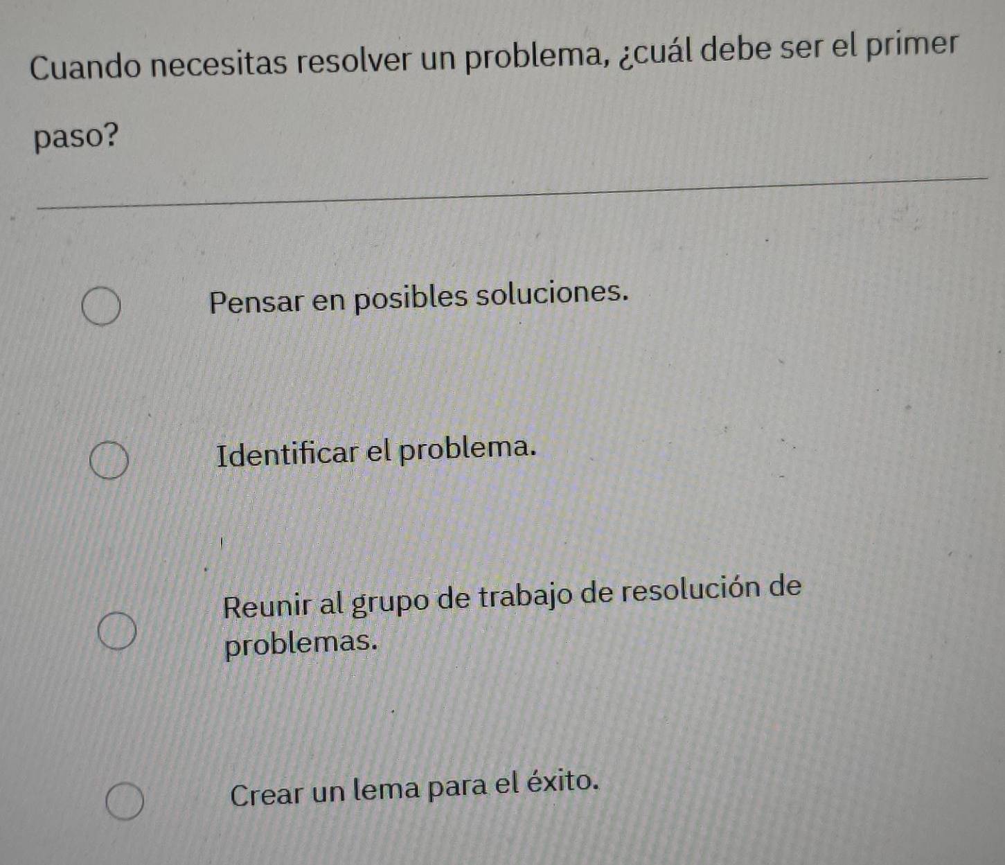 Cuando necesitas resolver un problema, ¿cuál debe ser el primer
paso?
Pensar en posibles soluciones.
Identificar el problema.
Reunir al grupo de trabajo de resolución de
problemas.
Crear un lema para el éxito.