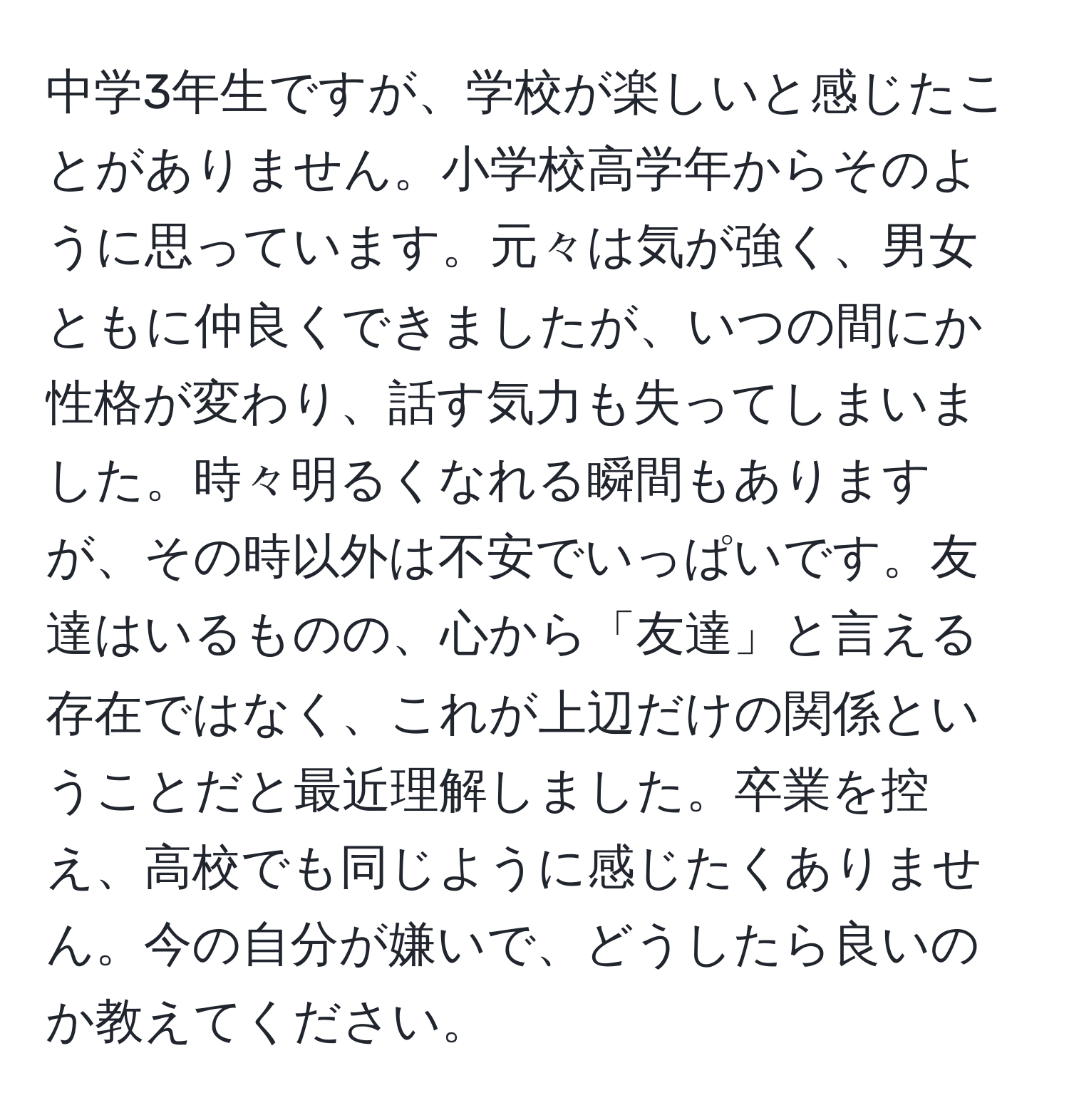 中学3年生ですが、学校が楽しいと感じたことがありません。小学校高学年からそのように思っています。元々は気が強く、男女ともに仲良くできましたが、いつの間にか性格が変わり、話す気力も失ってしまいました。時々明るくなれる瞬間もありますが、その時以外は不安でいっぱいです。友達はいるものの、心から「友達」と言える存在ではなく、これが上辺だけの関係ということだと最近理解しました。卒業を控え、高校でも同じように感じたくありません。今の自分が嫌いで、どうしたら良いのか教えてください。