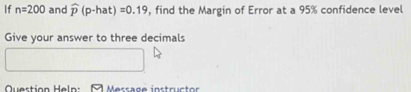 If n=200 and widehat p(p-hat)=0.19 , find the Margin of Error at a 95% confidence level 
Give your answer to three decimals 
Question Heln: Message instructor