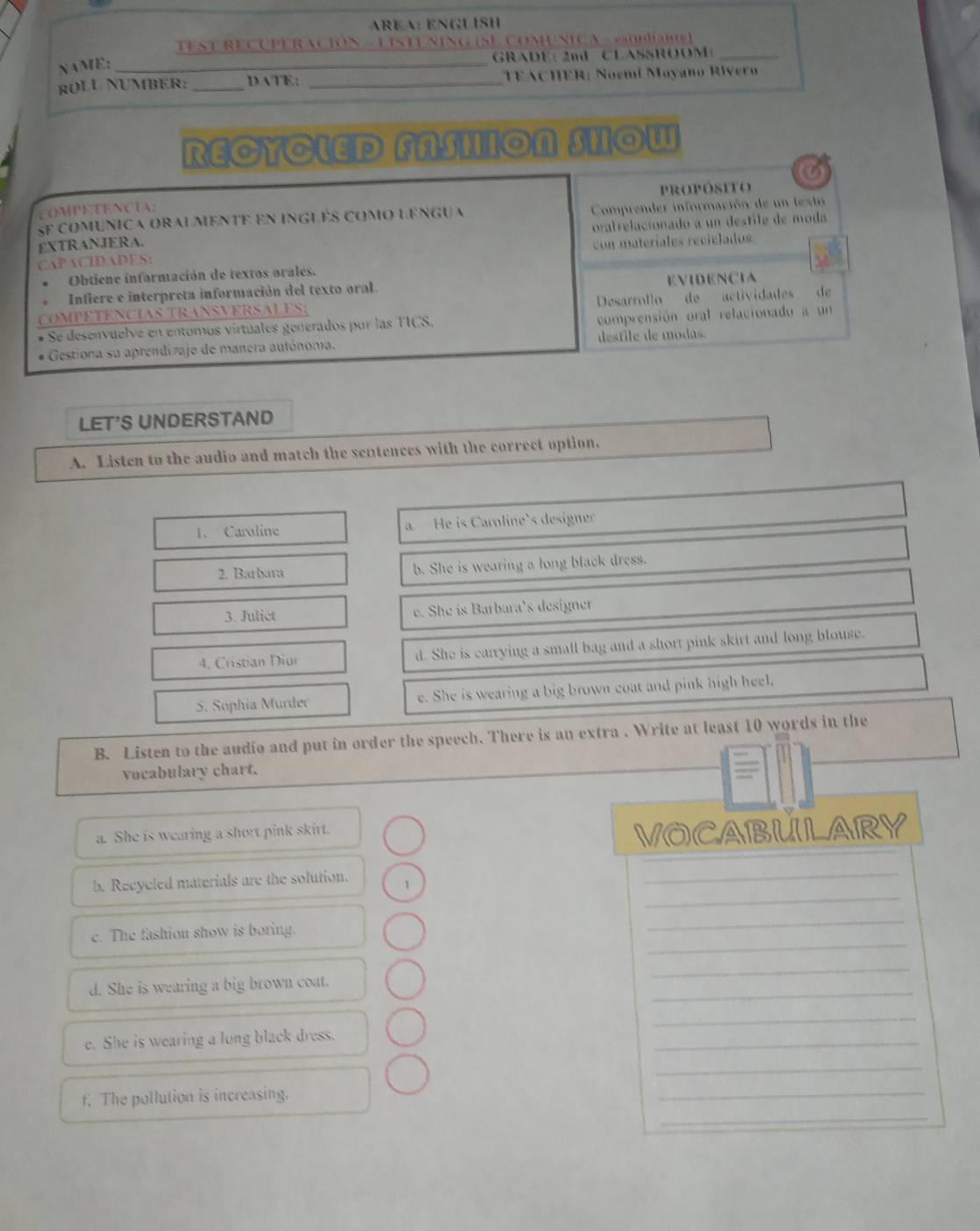 AREA: ENGLISH
TEST RECUPERACiÓN - UISTU SING (SE ComUNICA - Psublabie)
GRADE: 2mL CLASSROOM_
NAME:_
ROLU NUMBER: _DATE: _TEACHER: Noemí Moyano Rivero
RECYCLED FASHION SHOW
a
propósito
COMPETENCIA:
SF comunica oralmente en inglês como lengua Comprender información de un texto
EXTRANJERA. oralrelacionado a un destile de moda
CAPACIDADES: con materíales recielados
Obtiene información de textos orales.
Infiere e interpreta información del texto oral. EVIDENCIA
COMPÉTENCÍAS TRANSVERSALES; Desarrollo de actividades de
Se desenvuelvé en entomos vírtuales generados por las TICS, comprensión oral relacionado a un
Gestiona su aprendizaje de manera autónoma. desfile de modas.
LET'S UNDERSTAND
A. Listen to the audio and match the sentences with the correct option.
1. Caroline a. He is Caroline's designer
2. Barbara b. She is wearing a long black dress.
3. Julict e. She is Barbara’s designer
4. Cristian Diur d. She is carrying a small bag and a short pink skirt and long blouse.
5. Sophia Murder e. She is wearing a big brown coat and pink high heel.
B. Listen to the audio and put in order the speech. There is an extra . Write at least 10 words in the
vocabulary chart.
a. She is wearing a short pink skirt.
VOCABULARY
_
b. Recycled materials are the solution. 1
_
_
_
c. The fashion show is boring.
_
d. She is wearing a big brown coat.
_
_
e. She is wearing a long black dress.
_
_
_
_
f. The pollution is increasing.