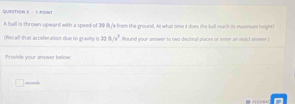 A ball is thrown upward with a speed of 39 ft /s from the ground. At what time £ does the ball reach its maximum height? 
(Recall that acceleration due to gravity is 32ft/s^2. Round your answer to two decimal places or enter an exact answer.) 
Provide your answer below:
seconds