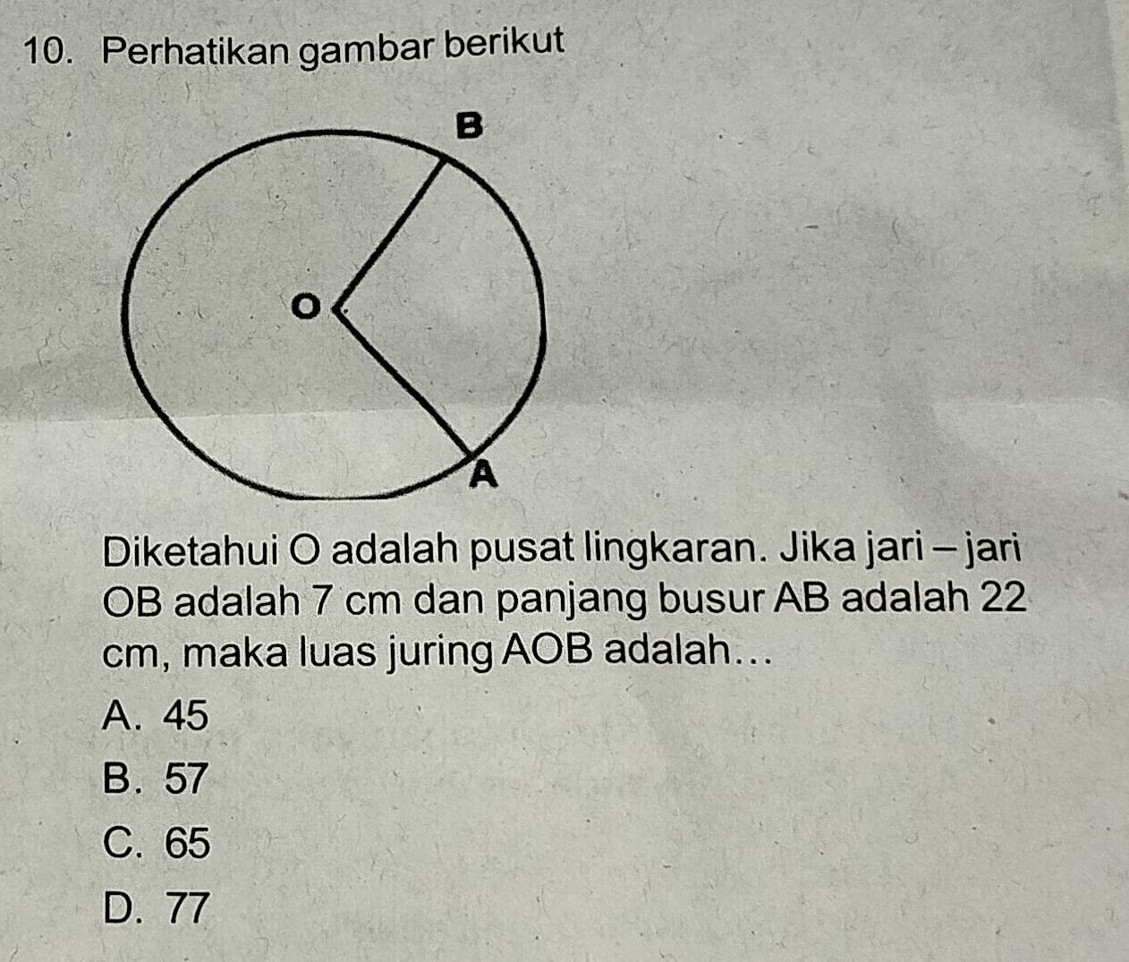 Perhatikan gambar berikut
Diketahui O adalah pusat lingkaran. Jika jari - jari
OB adalah 7 cm dan panjang busur AB adalah 22
cm, maka luas juring AOB adalah...
A. 45
B. 57
C. 65
D. 77