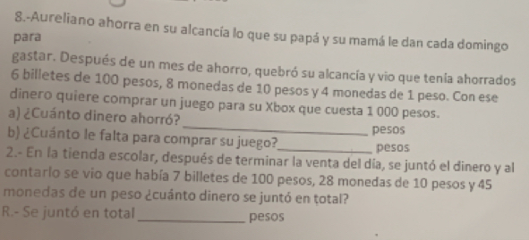 8.-Aureliano ahorra en su alcancía lo que su papá y su mamá le dan cada domingo 
para 
gastar. Después de un mes de ahorro, quebró su alcancía y vio que tenía ahorrados
6 billetes de 100 pesos, 8 monedas de 10 pesos y 4 monedas de 1 peso. Con ese 
dinero quiere comprar un juego para su Xbox que cuesta 1 000 pesos. 
a) ¿Cuánto dinero ahorró?_ pesos 
b) ¿Cuánto le falta para comprar su juego?_ 
pesos 
2.- En la tienda escolar, después de terminar la venta del día, se juntó el dinero y al 
contarlo se vio que había 7 billetes de 100 pesos, 28 monedas de 10 pesos y 45
monedas de un peso ¿cuánto dinero se juntó en total? 
R.- Se juntó en total _pesos